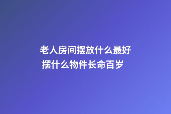 老人房间摆放什么最好 摆什么物件长命百岁